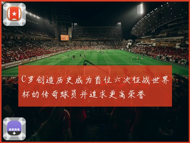 C罗创造历史成为首位六次征战世界杯的传奇球员并追求更高荣誉