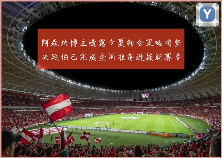 阿森纳博主透露今夏转会策略将坚决廷伯已完成全训准备迎接新赛季