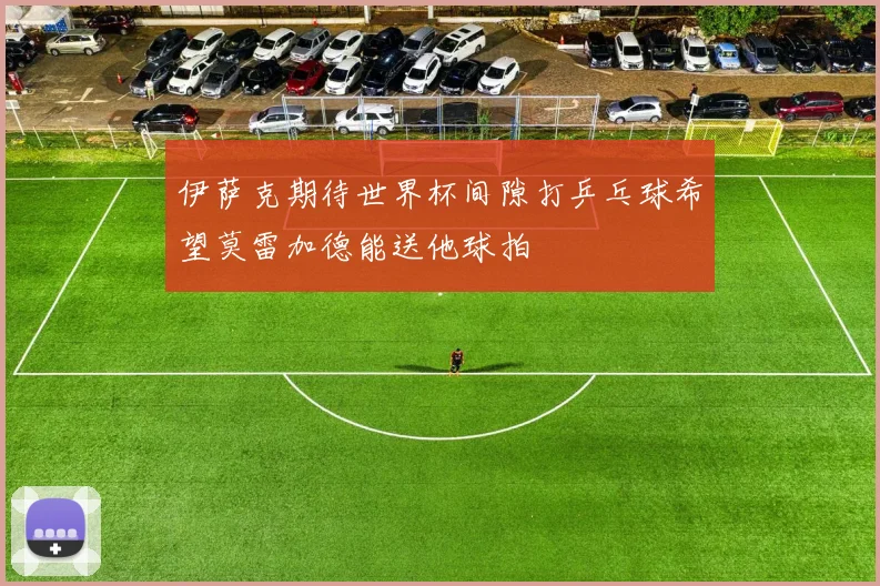 伊萨克期待世界杯间隙打乒乓球希望莫雷加德能送他球拍