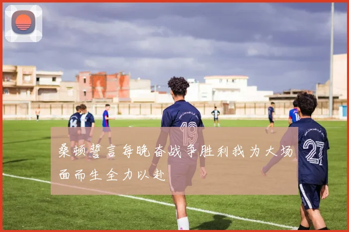 桑顿誓言每晚奋战争胜利我为大场面而生全力以赴