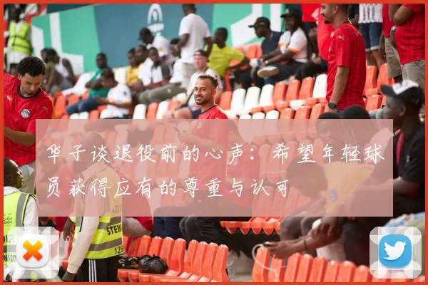华子谈退役前的心声：希望年轻球员获得应有的尊重与认可