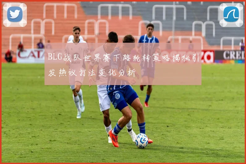 BLG战队世界赛下路轮转策略揭秘引发热议打法变化分析