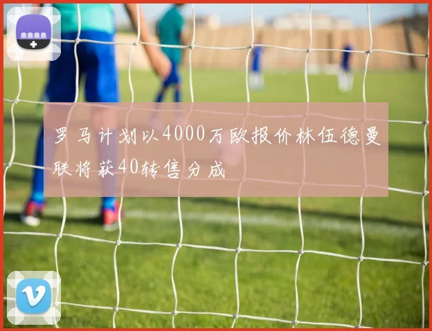 罗马计划以4000万欧报价林伍德曼联将获40转售分成