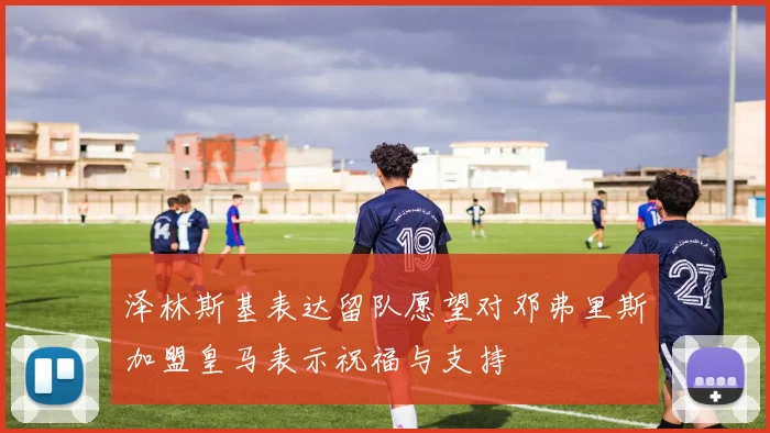 泽林斯基表达留队愿望对邓弗里斯加盟皇马表示祝福与支持