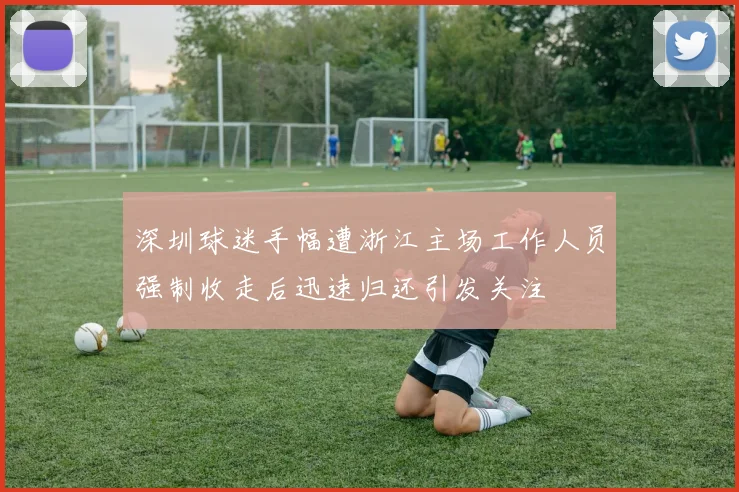 深圳球迷手幅遭浙江主场工作人员强制收走后迅速归还引发关注