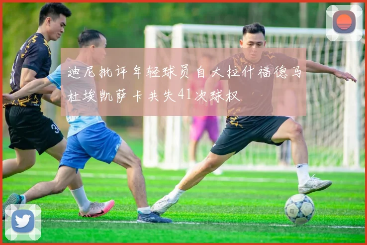迪尼批评年轻球员自大拉什福德马杜埃凯萨卡共失41次球权