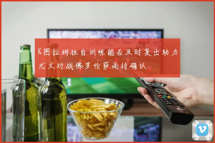 K图拉姆独自训练能否及时复出助力尤文对战佛罗伦萨尚待确认