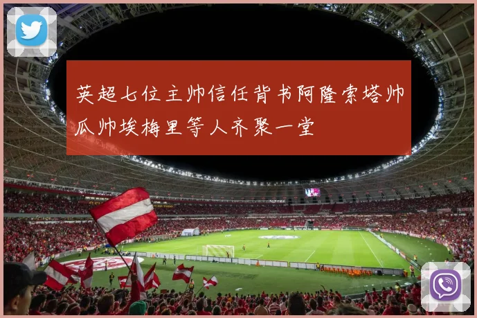 英超七位主帅信任背书阿隆索塔帅瓜帅埃梅里等人齐聚一堂