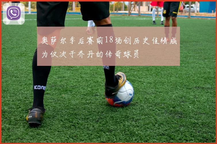 奥萨尔季后赛前18场创历史佳绩成为仅次于乔丹的传奇球员