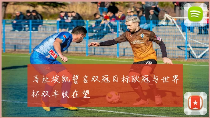马杜埃凯誓言双冠目标欧冠与世界杯双丰收在望