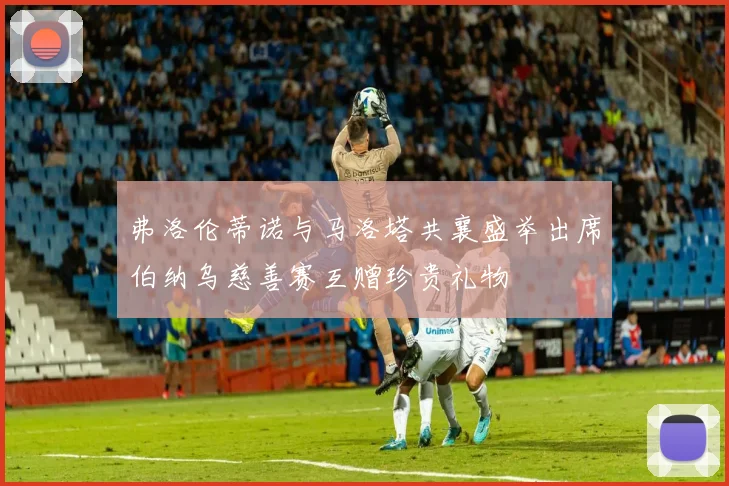 弗洛伦蒂诺与马洛塔共襄盛举出席伯纳乌慈善赛互赠珍贵礼物