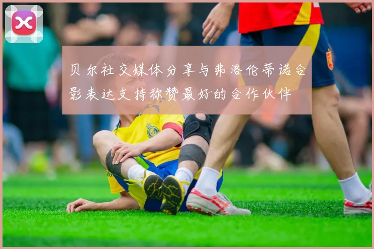 贝尔社交媒体分享与弗洛伦蒂诺合影表达支持称赞最好的合作伙伴